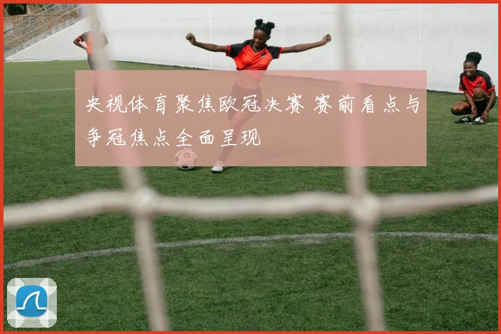 央视体育聚焦欧冠决赛 赛前看点与争冠焦点全面呈现