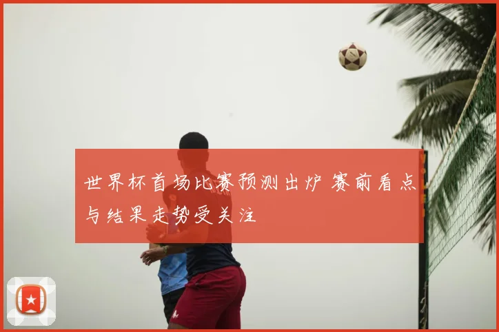 世界杯首场比赛预测出炉 赛前看点与结果走势受关注