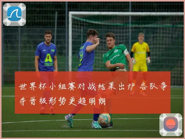 世界杯小组赛对战结果出炉 各队争夺晋级形势更趋明朗
