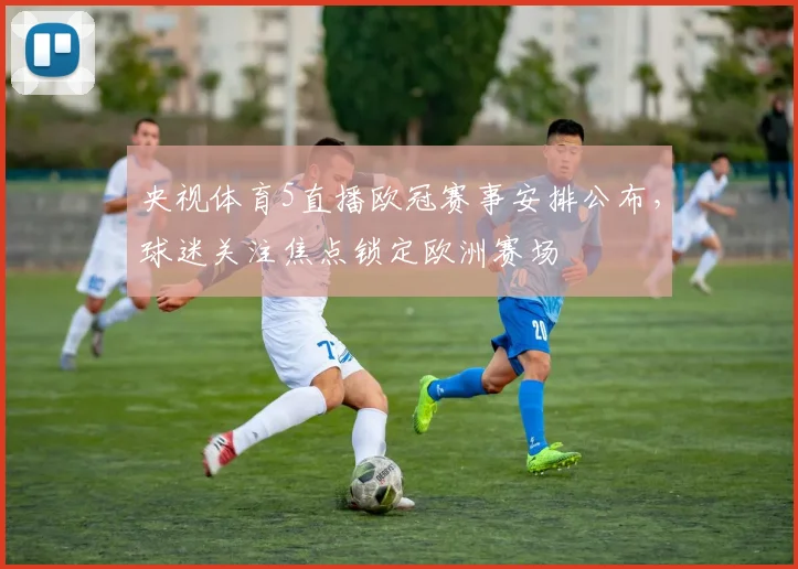 央视体育5直播欧冠赛事安排公布,球迷关注焦点锁定欧洲赛场