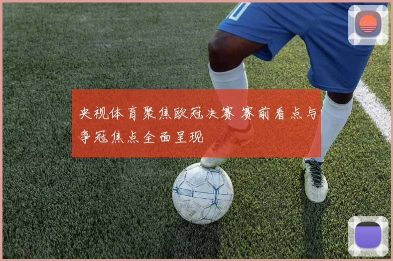 央视体育聚焦欧冠决赛 赛前看点与争冠焦点全面呈现
