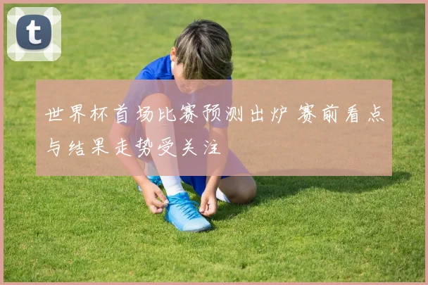 世界杯首场比赛预测出炉 赛前看点与结果走势受关注