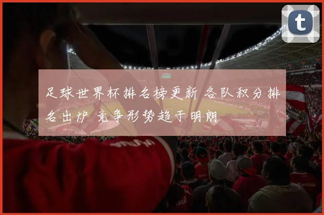 足球世界杯排名榜更新 各队积分排名出炉 竞争形势趋于明朗