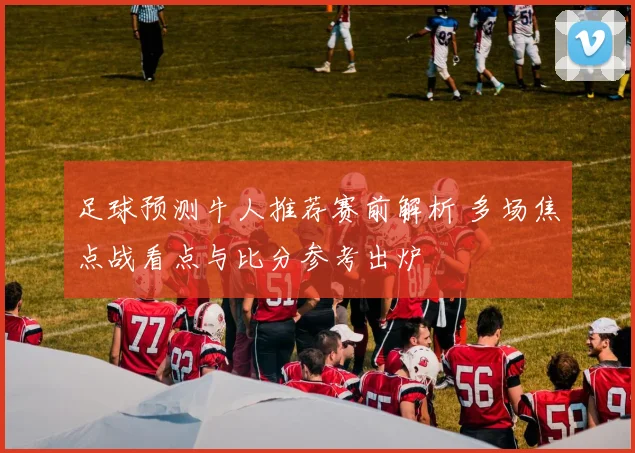 足球预测牛人推荐赛前解析 多场焦点战看点与比分参考出炉