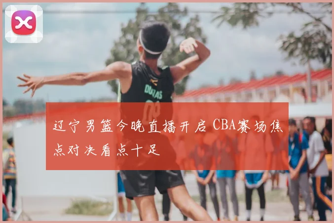 辽宁男篮今晚直播开启 CBA赛场焦点对决看点十足