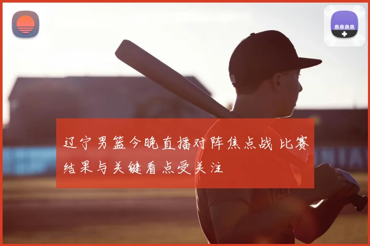 辽宁男篮今晚直播对阵焦点战 比赛结果与关键看点受关注