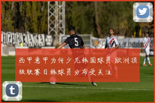 西甲意甲为何少见韩国球员 欧洲顶级联赛日韩球员分布受关注