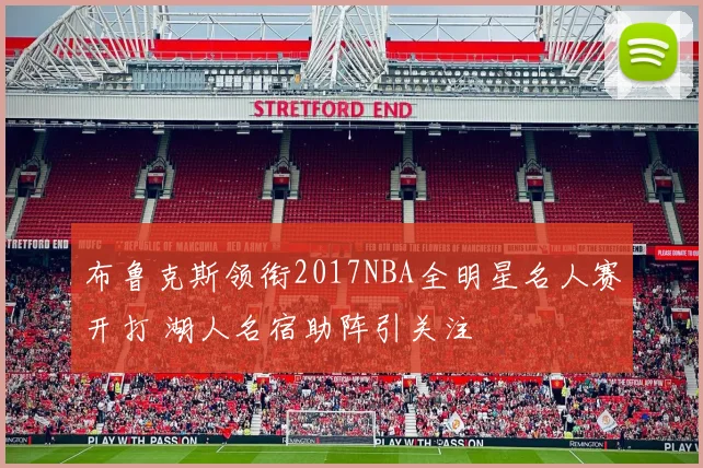 布鲁克斯领衔2017NBA全明星名人赛开打 湖人名宿助阵引关注