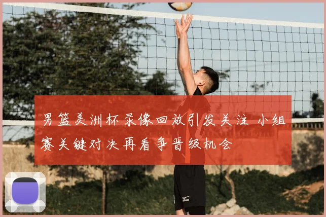 男篮美洲杯录像回放引发关注 小组赛关键对决再看争晋级机会