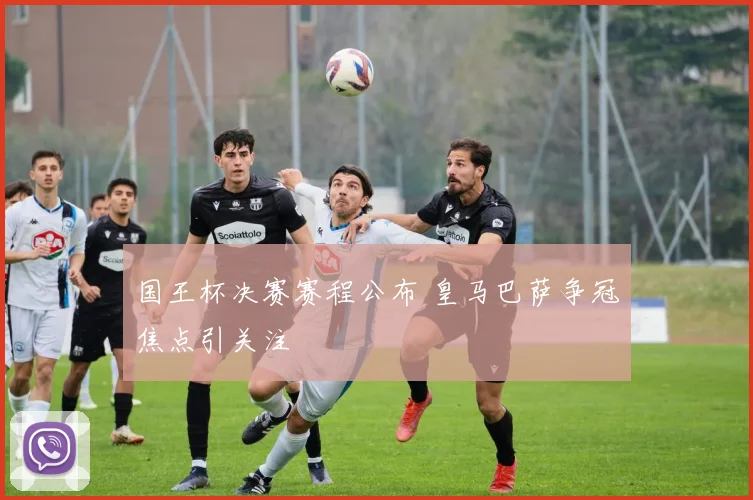 国王杯决赛赛程公布 皇马巴萨争冠焦点引关注