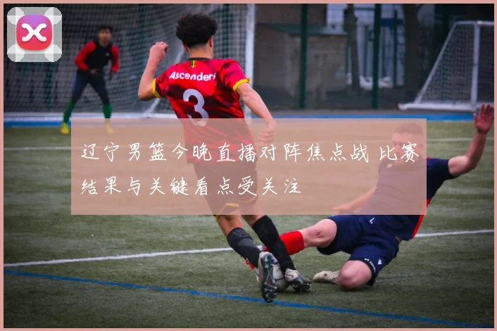 辽宁男篮今晚直播对阵焦点战 比赛结果与关键看点受关注